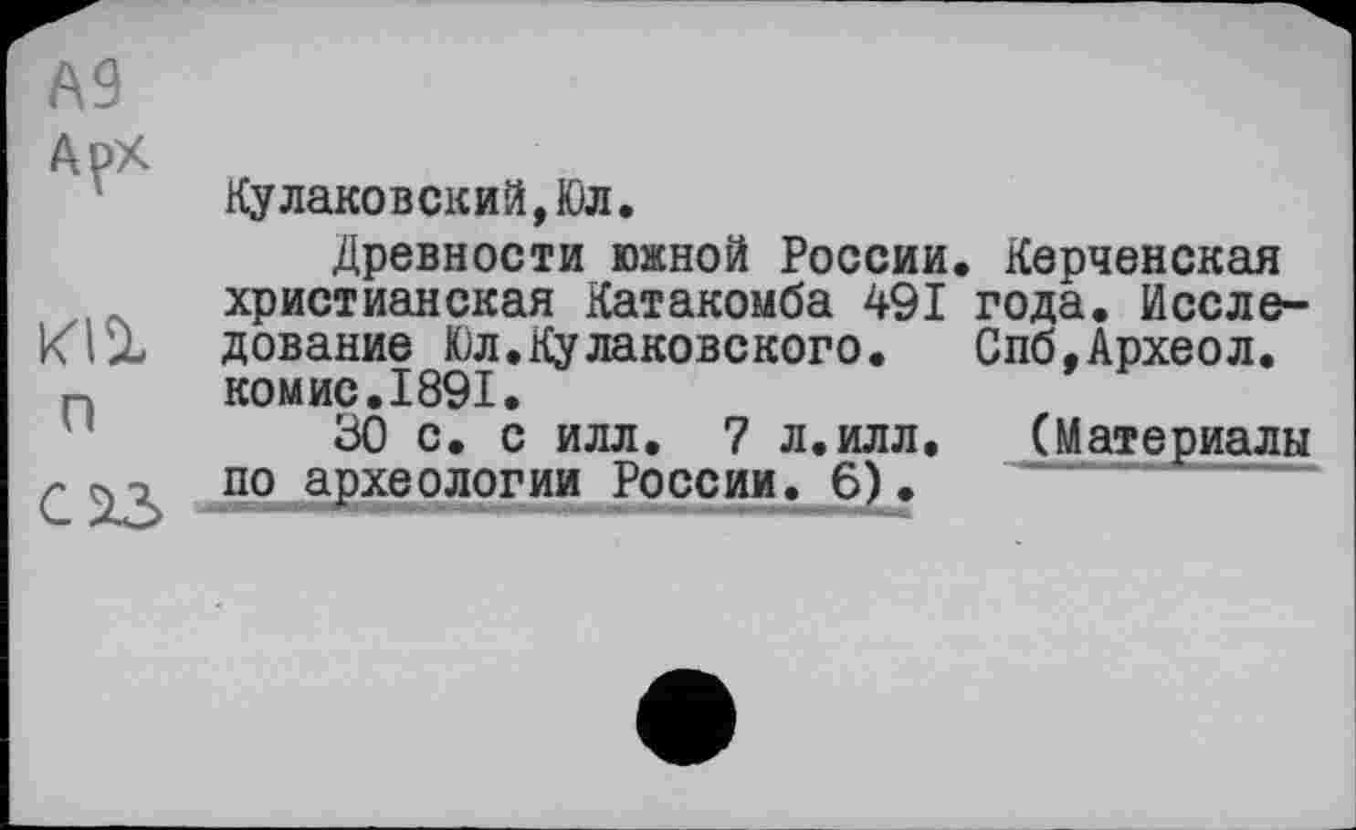 ﻿А9
Арх
Кулаковский,Юл.
Древности южной России. Керченская христианская Катакомба 491 года. Иссле-Klit дование Юл.Кулаковского. Спб,Археол. комис.1891.
u	30 с. с илл. 7 л.илл. (Материалы
по археологии России. 6).